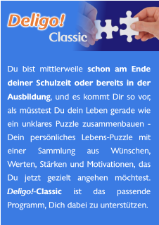 Du bist mittlerweile schon am Ende deiner Schulzeit oder bereits in der Ausbildung, und es kommt Dir so vor, als müsstest Du dein Leben gerade wie ein unklares Puzzle zusammenbauen - Dein persönliches Lebens-Puzzle mit einer Sammlung aus Wünschen, Werten, Stärken und Motivationen, das Du jetzt gezielt angehen möchtest. Deligo!-Classic ist das passende Programm, Dich dabei zu unterstützen.    Deligo! Classic