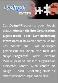 Das Deligo!-Programm oder Module daraus könnten für Ihre Organisation, Jugendarbeit oder Lerneinrichtung interessant sein? Dann nehmen Sie mit uns Kontakt auf - wir überlegen gemeinsam mit Ihnen, wie man das Deligo!-Programm oder einzelne Module passend auf Ihre Organisation ausrichten könnte. Auch könnte die Deligo - Coach- Ausblidung etwas für Mitarbeiter Ihrer Organisation sein.  Deligo! extern