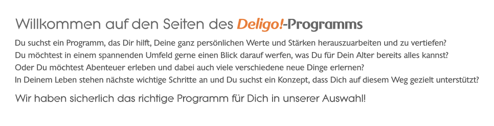 Willkommen auf den Seiten des Deligo!-Programms Wir haben sicherlich das richtige Programm für Dich in unserer Auswahl!            Oder Du möchtest Abenteuer erleben und dabei auch viele verschiedene neue Dinge erlernen? Du möchtest in einem spannenden Umfeld gerne einen Blick darauf werfen, was Du für Dein Alter bereits alles kannst? Du suchst ein Programm, das Dir hilft, Deine ganz persönlichen Werte und Stärken herauszuarbeiten und zu vertiefen? In Deinem Leben stehen nächste wichtige Schritte an und Du suchst ein Konzept, dass Dich auf diesem Weg gezielt unterstützt?