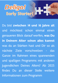 Du bist zwischen 14 und 16 Jahre alt und möchtest schon einmal einen genaueren Blick darauf werfen, was Du in Deinem Alter schon alles kannst was du an Stärken hast und Dir so als nächste Ziele vorschweben - das Ganze im Rahmen eines spannenden und spaßigen Programms mit anderen Jugendlichen Deines Alters? Ab 2025 findes Du an dieser Stelle weitere Informationen zum Programm   Deligo! Early Starter!