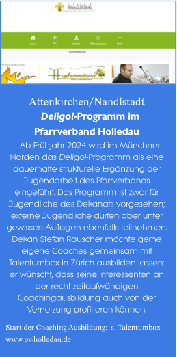 Attenkirchen/Nandlstadt  Deligo!-Programm imPfarrverband Holledau  Ab Frühjahr 2024 wird im Münchner Norden das Deligo!-Programm als eine dauerhafte strukturelle Ergänzung der  Jugendarbeit des Pfarrverbands eingeführt. Das Programm ist zwar für Jugendliche des Dekanats vorgesehen; externe Jugendliche dürfen aber unter gewissen Auflagen ebenfalls teilnehmen. Dekan Stefan Rauscher möchte gerne eigene Coaches gemeinsam mit Talentumbox in Zürich ausbilden lassen; er wünscht, dass seine Interessenten an der recht zeitaufwändigen Coachingausbildung auch von der Vernetzung profitieren können.  Start der Coaching-Ausbildung:  s. Talentumbox www.pv-holledau.de