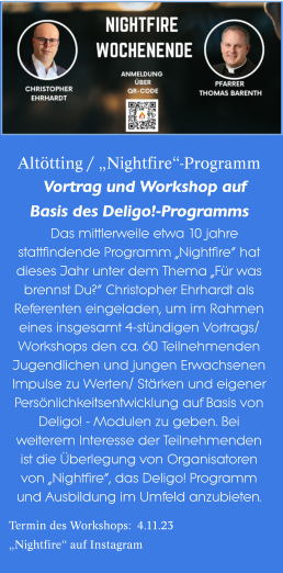 Altötting / „Nightfire“-Programm  Vortrag und Workshop aufBasis des Deligo!-Programms Das mittlerweile etwa 10 jahre stattfindende Programm „Nightfire“ hat dieses Jahr unter dem Thema „Für was brennst Du?“ Christopher Ehrhardt als Referenten eingeladen, um im Rahmen eines insgesamt 4-stündigen Vortrags/ Workshops den ca. 60 Teilnehmenden Jugendlichen und jungen Erwachsenen  Impulse zu Werten/ Stärken und eigener Persönlichkeitsentwicklung auf Basis von Deligo! - Modulen zu geben. Bei weiterem Interesse der Teilnehmenden ist die Überlegung von Organisatoren von „Nightfire“, das Deligo! Programm und Ausbildung im Umfeld anzubieten.  Termin des Workshops:  4.11.23 „Nightfire“ auf Instagram