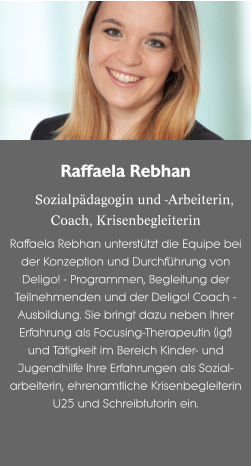 Raffaela Rebhan  Sozialpädagogin und -Arbeiterin,Coach, Krisenbegleiterin Raffaela Rebhan unterstützt die Equipe bei der Konzeption und Durchführung von Deligo! - Programmen, Begleitung der Teilnehmenden und der Deligo! Coach - Ausbildung. Sie bringt dazu neben Ihrer Erfahrung als Focusing-Therapeutin (igf) und Tätigkeit im Bereich Kinder- und Jugendhilfe Ihre Erfahrungen als Sozial-arbeiterin, ehrenamtliche Krisenbegleiterin U25 und Schreibtutorin ein.