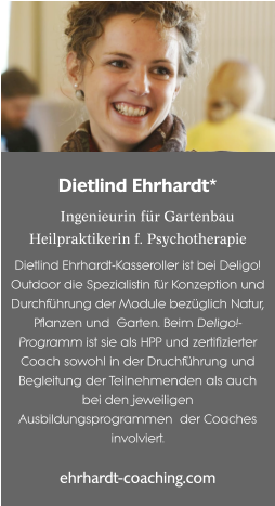 Dietlind Ehrhardt*  Ingenieurin für Gartenbau Heilpraktikerin f. Psychotherapie Dietlind Ehrhardt-Kasseroller ist bei Deligo! Outdoor die Spezialistin für Konzeption und Durchführung der Module bezüglich Natur, Pflanzen und  Garten. Beim Deligo!-Programm ist sie als HPP und zertifizierter Coach sowohl in der Druchführung und Begleitung der Teilnehmenden als auch bei den jeweiligen Ausbildungsprogrammen  der Coaches involviert.  ehrhardt-coaching.com