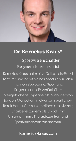 Dr. Kornelius Kraus*  Sportwissenschaftler Regenerationsspezialist Kornelius Kraus unterstützt Deligo! als Guest Lecturer und berät sie bei Modulen zu den Themen Bewegung, Sport und Regeneration. Er verfügt über breitgefächerte Expertise als Ausbilder von jungen Menschen in diversen sportlichen Bereichen auf teils internationalem Niveau; Er arbeitet zudem als Coach mit Unternehmern, Therapiezentren und Sportverbänden zusammen.  kornelius-kraus.com