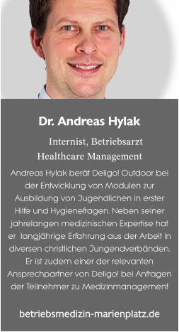 Dr. Andreas Hylak  Internist, BetriebsarztHealthcare Management Andreas Hylak berät Deligo! Outdoor bei der Entwicklung von Modulen zur Ausbildung von Jugendlichen in erster Hilfe und Hygienefragen. Neben seiner jahrelangen medizinischen Expertise hat er  langjährige Erfahrung aus der Arbeit in diversen christlichen Jungendverbänden. Er ist zudem einer der relevanten Ansprechpartner von Deligo! bei Anfragen der Teilnehmer zu Medizinmanagement betriebsmedizin-marienplatz.de