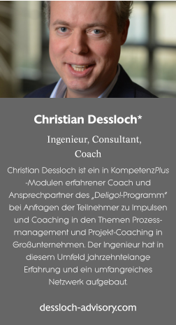 Christian Dessloch*  Ingenieur, Consultant,Coach Christian Dessloch ist ein in KompetenzPlus -Modulen erfahrener Coach und Ansprechpartner des „Deligo!-Programm“ bei Anfragen der Teilnehmer zu Impulsen und Coaching in den Themen Prozess-management und Projekt-Coaching in Großunternehmen. Der Ingenieur hat in diesem Umfeld jahrzehntelange Erfahrung und ein umfangreiches Netzwerk aufgebaut. dessloch-advisory.com