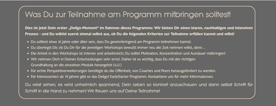 Dies ist jetzt Dein erster „Deligo-Moment“ im Rahmen dieses Programms: Wir bieten Dir einen klaren, nachhaltigen und intensiven Prozess - und Du wählst zuerst einmal selbst aus, ob Du die folgenden Kriterien zur Teilnahme erfüllen kannst und willst!  •	Du solltest etwa 16 Jahre oder älter sein, dass Du gewinnbringend am Programm teilnehmen kannst. •	Du überlegst Dir, ob Du Dir für die jeweiligen Workshops bewußt immer neu die Zeit nehmen willst, denn…  •	Die Arbeit in den Workshops ist intensiv und arbeitsreich; Du solltst Motivation, Konzentration und Ausdauer mitbringen! •	Wir nehmen Dich in Deinen Entscheidungen sehr ernst. Daher ist es wichtig, dass Du mit der richtigenGrundhaltung an die einzelnen Module herangehst (s.U.) •	Für echte Perspektiverweiterungen benötigst du die Offenheit, von Coaches und Peers herausgefordert zu werden. •	Für Interessenten ab 14 Jahren gibt es das Deligo! EarlyStarter Programm. Kontaktiere uns für mehr Informationen. Du wirst sehen, es wird unheimlich spannend, Dein Leben so konkret anzuschauen und dann selbst Schritt für Schritt in die Hand zu nehmen! Wir freuen uns auf Deine Teilnahme! Was Du zur Teilnahme am Programm mitbringen solltest!